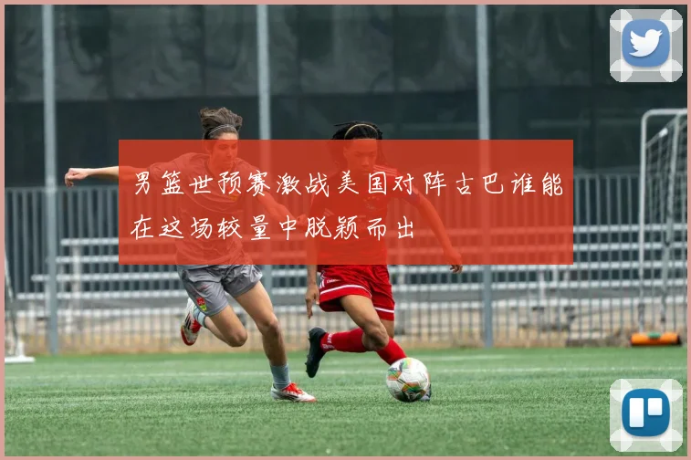 男篮世预赛激战美国对阵古巴谁能在这场较量中脱颖而出