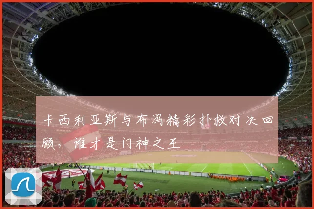 卡西利亚斯与布冯精彩扑救对决回顾，谁才是门神之王